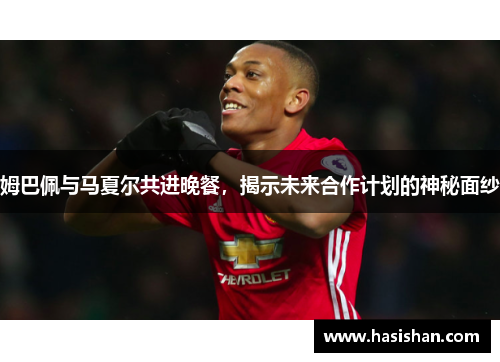 姆巴佩与马夏尔共进晚餐，揭示未来合作计划的神秘面纱